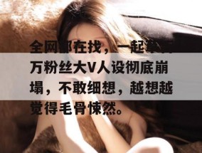 全网都在找，一起草百万粉丝大V人设彻底崩塌，不敢细想，越想越觉得毛骨悚然。