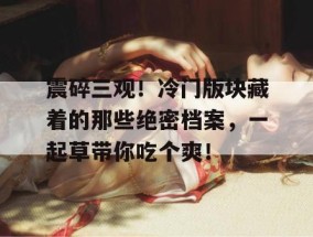 震碎三观！冷门版块藏着的那些绝密档案，一起草带你吃个爽！