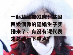 一起草头皮发麻！某国民级偶像的隐婚生子实锤来了，有没有课代表来总结一下重点？