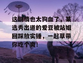 这剧情也太狗血了，某选秀出道的爱豆被站姐回踩放实锤，一起草带你吃个爽！