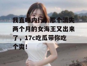 我直呼内行，那个消失两个月的女海王又出来了，17c吃瓜带你吃个爽！