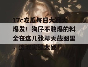 17c吃瓜每日大赛大爆发！狗仔不敢爆的料全在这几张聊天截图里，这波实锤太硬！
