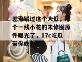 差点错过这个大瓜，那个一线小花的未修图原件曝光了，17c吃瓜带你吃个爽！