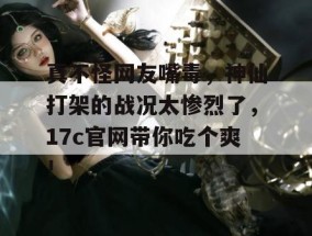 真不怪网友嘴毒，神仙打架的战况太惨烈了，17c官网带你吃个爽！
