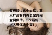 差点错过这个大瓜，某大厂高管的办公室绯闻全网疯传，17c最新域名带你吃个爽！