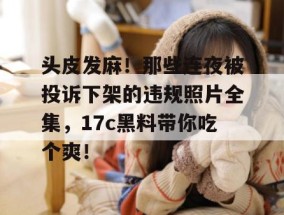 头皮发麻！那些连夜被投诉下架的违规照片全集，17c黑料带你吃个爽！