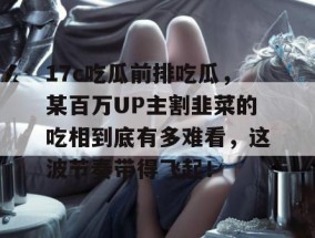 17c吃瓜前排吃瓜，某百万UP主割韭菜的吃相到底有多难看，这波节奏带得飞起！
