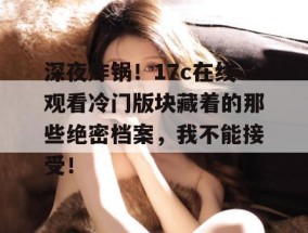 深夜炸锅！17c在线观看冷门版块藏着的那些绝密档案，我不能接受！