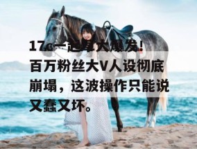17c一起草大爆发！百万粉丝大V人设彻底崩塌，这波操作只能说又蠢又坏。
