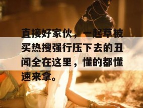 直接好家伙，一起草被买热搜强行压下去的丑闻全在这里，懂的都懂速来拿。