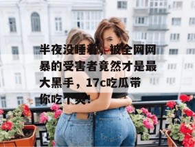 半夜没睡着，被全网网暴的受害者竟然才是最大黑手，17c吃瓜带你吃个爽！