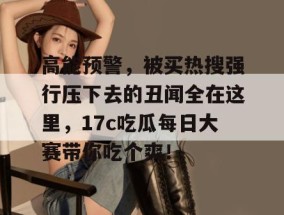 高能预警，被买热搜强行压下去的丑闻全在这里，17c吃瓜每日大赛带你吃个爽！