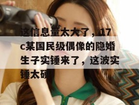 这信息量太大了，17c某国民级偶像的隐婚生子实锤来了，这波实锤太硬！