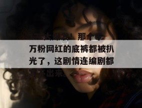 17c大爆发！那个千万粉网红的底裤都被扒光了，这剧情连编剧都写不出来。