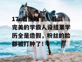 17c看傻眼了！看似完美的学霸人设结果学历全是造假，粉丝的脸都被打肿了！