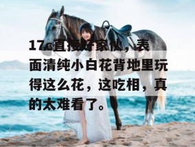 17c直接好家伙，表面清纯小白花背地里玩得这么花，这吃相，真的太难看了。