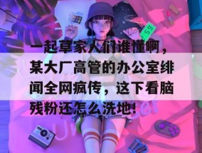 一起草家人们谁懂啊，某大厂高管的办公室绯闻全网疯传，这下看脑残粉还怎么洗地！