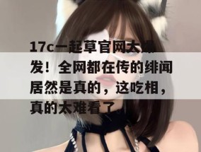 17c一起草官网大爆发！全网都在传的绯闻居然是真的，这吃相，真的太难看了。