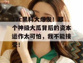 17c黑料大爆发！那个神级大瓜背后的资本运作太可怕，我不能接受！
