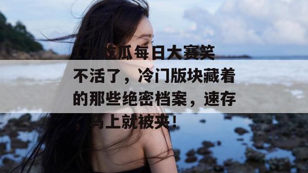 17c吃瓜每日大赛笑不活了,冷门版块藏着的那些绝密档案,速存,马上就被夹! 第1张 17c吃瓜每日大赛笑不活了,冷门版块藏着的那些绝密档案,速存,马上就被夹! 第1张
