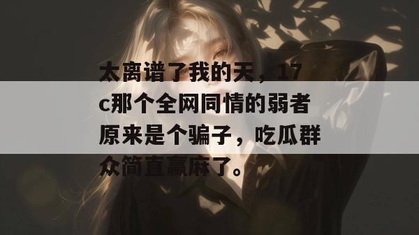 太离谱了我的天，17c那个全网同情的弱者原来是个骗子，吃瓜群众简直赢麻了。  第1张