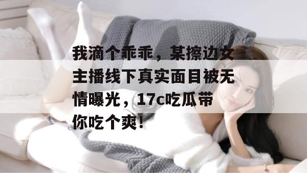 我滴个乖乖，某擦边女主播线下真实面目被无情曝光，17c吃瓜带你吃个爽！  第1张