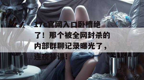 17c官网入口卧槽绝了！那个被全网封杀的内部群聊记录曝光了，连夜补课！  第1张