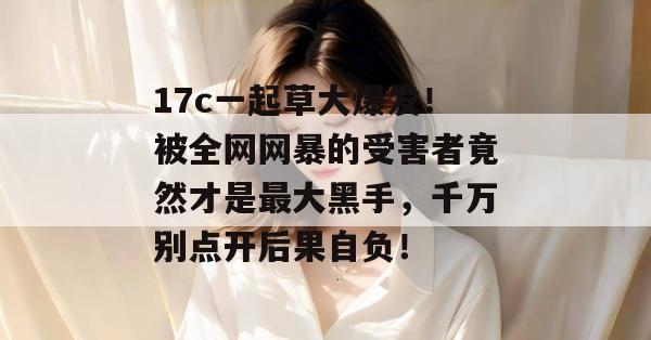 17c一起草大爆发！被全网网暴的受害者竟然才是最大黑手，千万别点开后果自负！  第1张